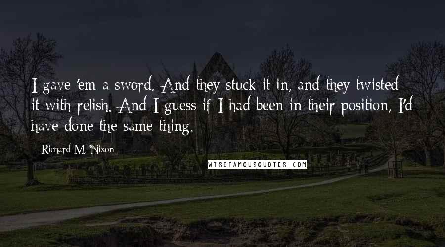 Richard M. Nixon Quotes: I gave 'em a sword. And they stuck it in, and they twisted it with relish. And I guess if I had been in their position, I'd have done the same thing.