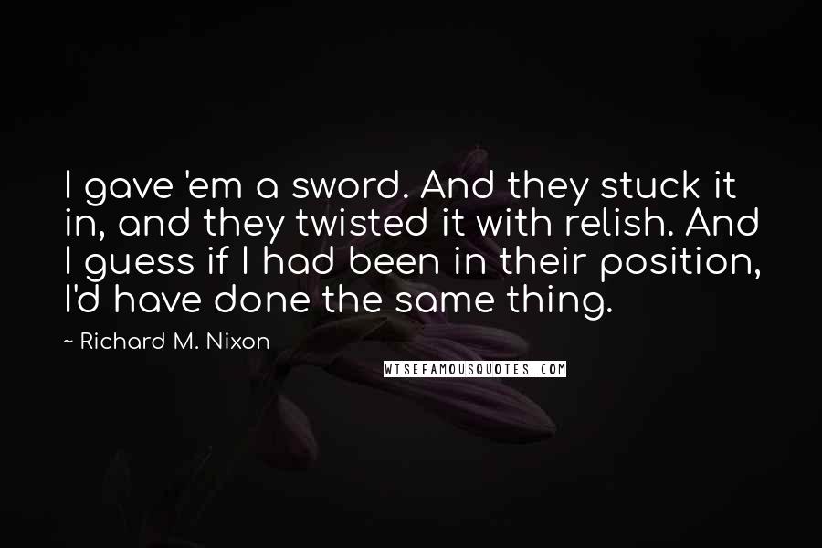 Richard M. Nixon Quotes: I gave 'em a sword. And they stuck it in, and they twisted it with relish. And I guess if I had been in their position, I'd have done the same thing.