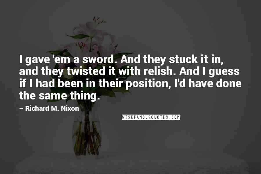Richard M. Nixon Quotes: I gave 'em a sword. And they stuck it in, and they twisted it with relish. And I guess if I had been in their position, I'd have done the same thing.