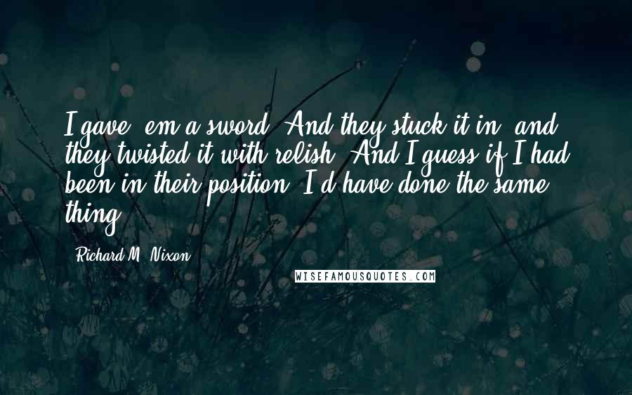 Richard M. Nixon Quotes: I gave 'em a sword. And they stuck it in, and they twisted it with relish. And I guess if I had been in their position, I'd have done the same thing.