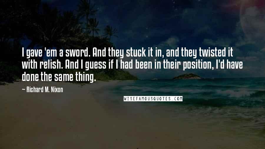 Richard M. Nixon Quotes: I gave 'em a sword. And they stuck it in, and they twisted it with relish. And I guess if I had been in their position, I'd have done the same thing.