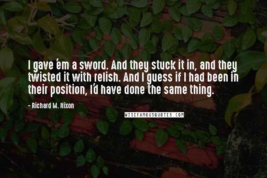 Richard M. Nixon Quotes: I gave 'em a sword. And they stuck it in, and they twisted it with relish. And I guess if I had been in their position, I'd have done the same thing.