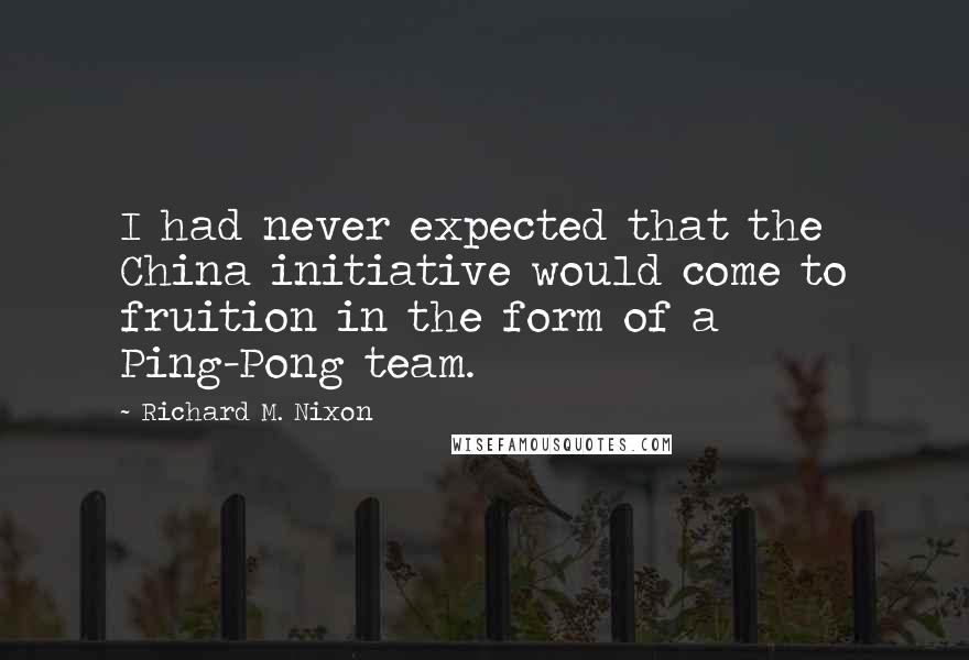 Richard M. Nixon Quotes: I had never expected that the China initiative would come to fruition in the form of a Ping-Pong team.