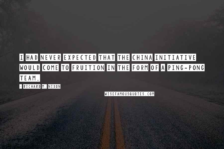 Richard M. Nixon Quotes: I had never expected that the China initiative would come to fruition in the form of a Ping-Pong team.