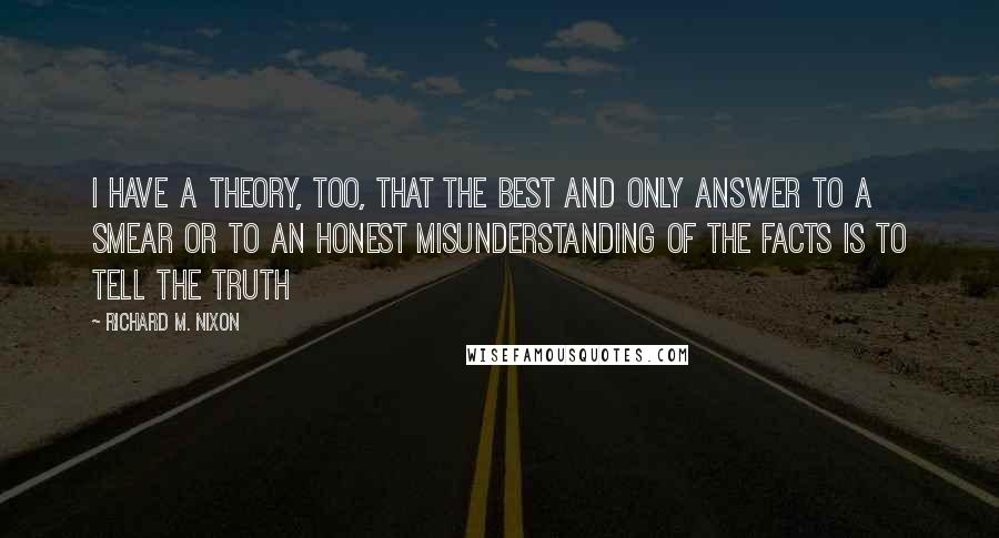 Richard M. Nixon Quotes: I have a theory, too, that the best and only answer to a smear or to an honest misunderstanding of the facts is to tell the truth