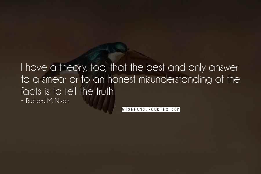 Richard M. Nixon Quotes: I have a theory, too, that the best and only answer to a smear or to an honest misunderstanding of the facts is to tell the truth