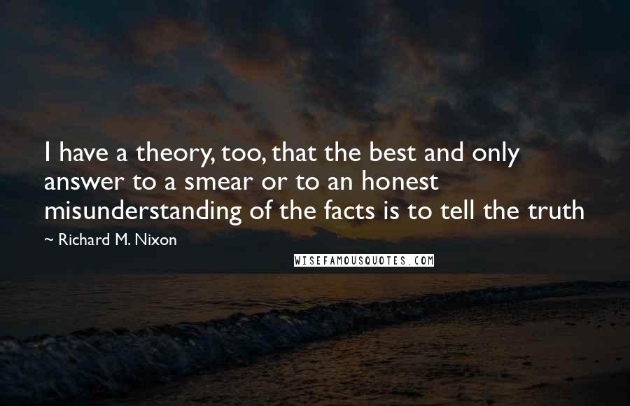 Richard M. Nixon Quotes: I have a theory, too, that the best and only answer to a smear or to an honest misunderstanding of the facts is to tell the truth