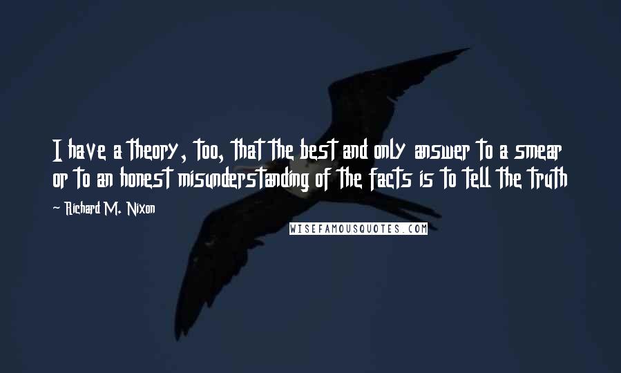 Richard M. Nixon Quotes: I have a theory, too, that the best and only answer to a smear or to an honest misunderstanding of the facts is to tell the truth