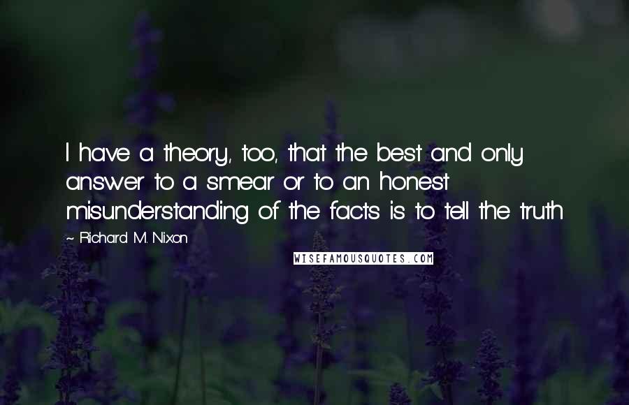 Richard M. Nixon Quotes: I have a theory, too, that the best and only answer to a smear or to an honest misunderstanding of the facts is to tell the truth