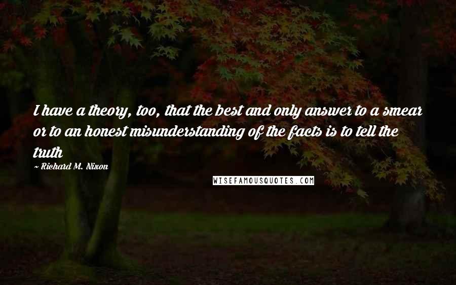 Richard M. Nixon Quotes: I have a theory, too, that the best and only answer to a smear or to an honest misunderstanding of the facts is to tell the truth