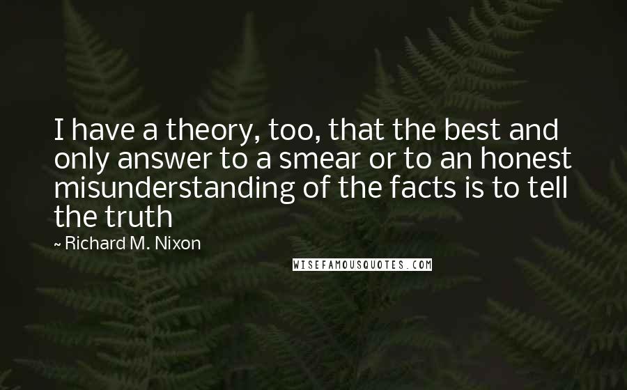 Richard M. Nixon Quotes: I have a theory, too, that the best and only answer to a smear or to an honest misunderstanding of the facts is to tell the truth