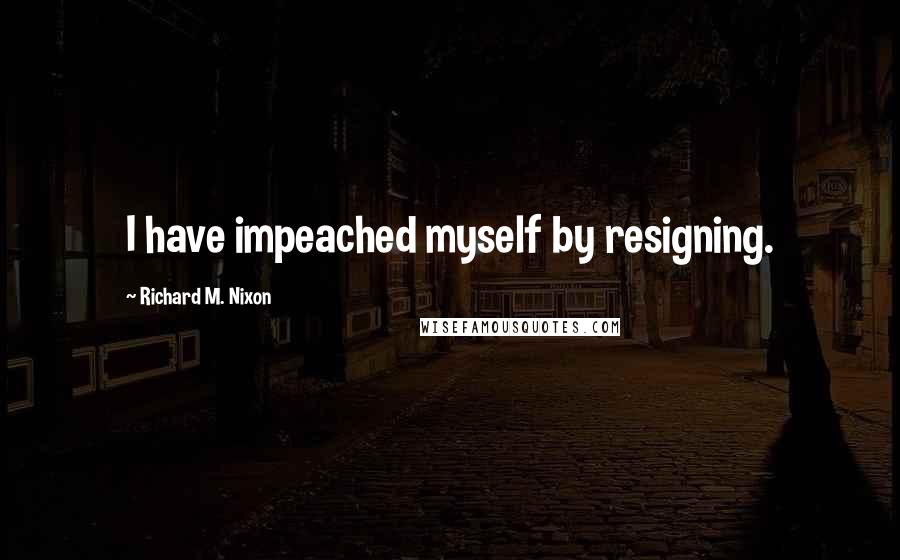 Richard M. Nixon Quotes: I have impeached myself by resigning.