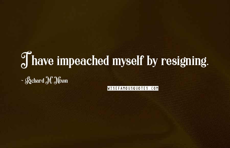 Richard M. Nixon Quotes: I have impeached myself by resigning.