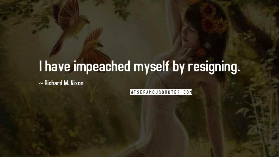 Richard M. Nixon Quotes: I have impeached myself by resigning.