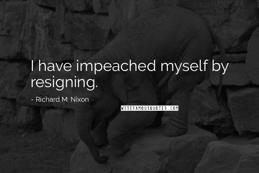 Richard M. Nixon Quotes: I have impeached myself by resigning.