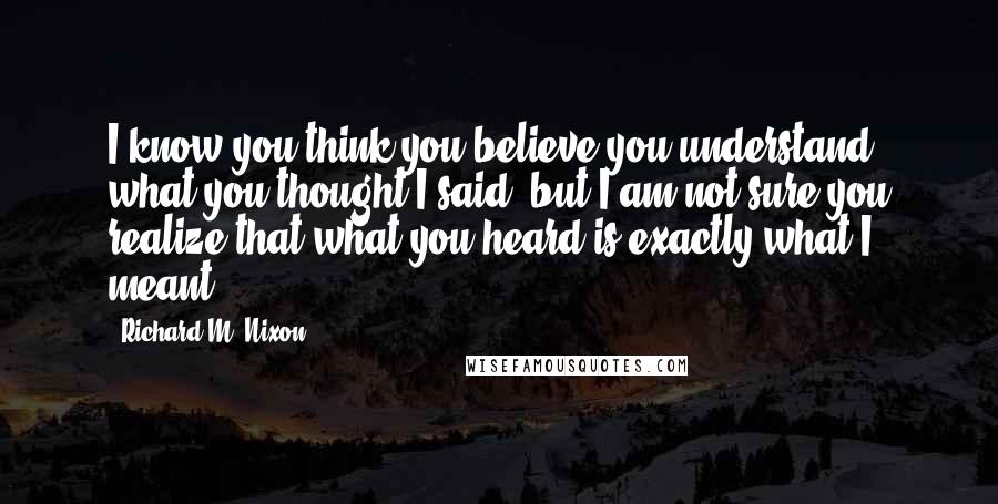 Richard M. Nixon Quotes: I know you think you believe you understand what you thought I said, but I am not sure you realize that what you heard is exactly what I meant.