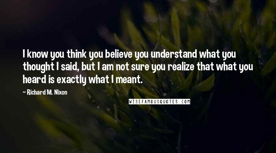 Richard M. Nixon Quotes: I know you think you believe you understand what you thought I said, but I am not sure you realize that what you heard is exactly what I meant.