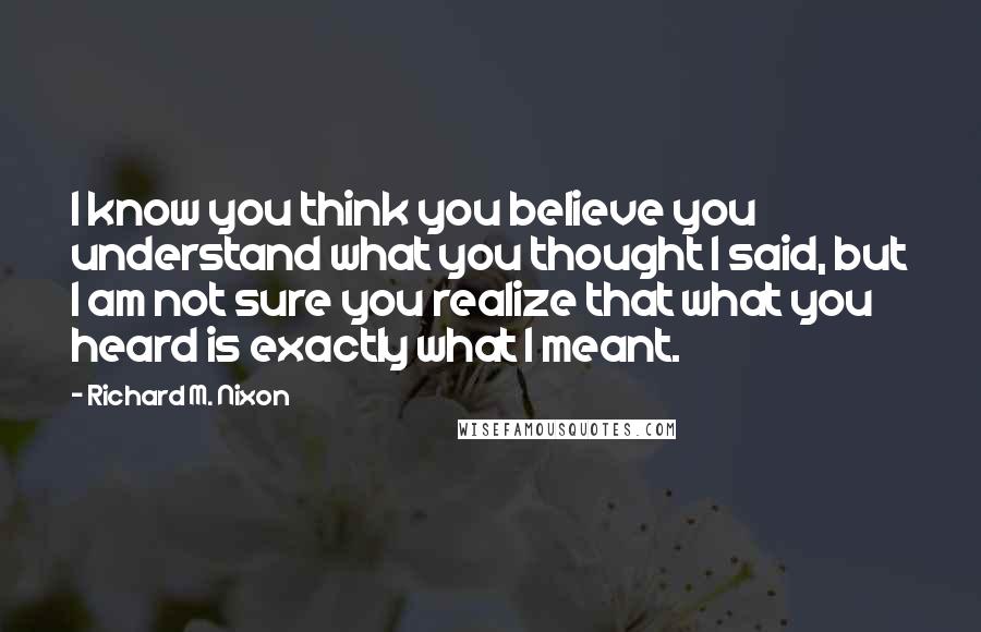 Richard M. Nixon Quotes: I know you think you believe you understand what you thought I said, but I am not sure you realize that what you heard is exactly what I meant.