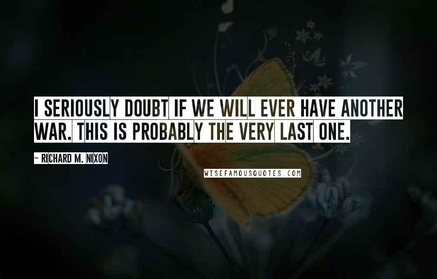 Richard M. Nixon Quotes: I seriously doubt if we will ever have another war. This is probably the very last one.