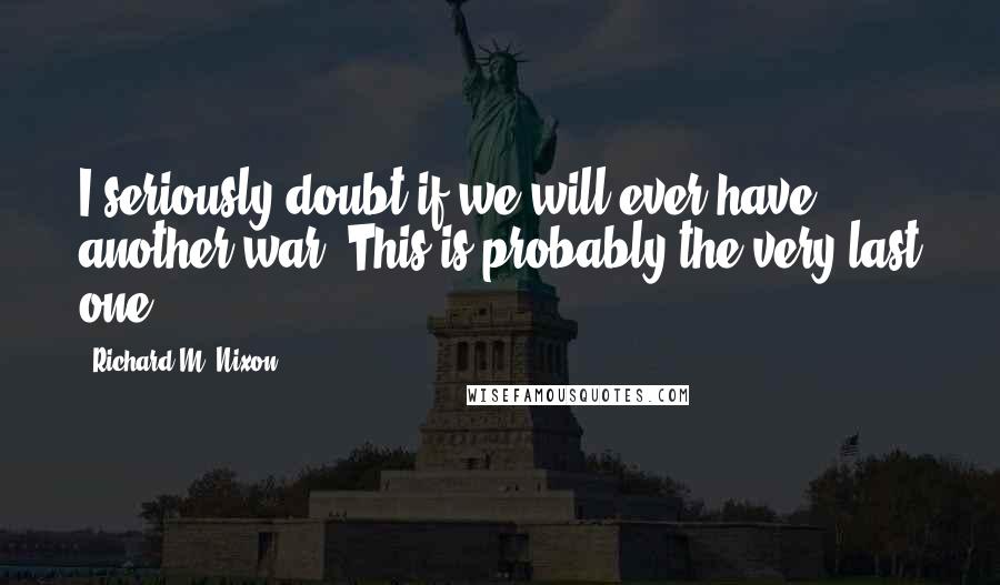 Richard M. Nixon Quotes: I seriously doubt if we will ever have another war. This is probably the very last one.