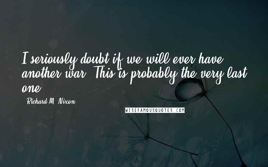 Richard M. Nixon Quotes: I seriously doubt if we will ever have another war. This is probably the very last one.