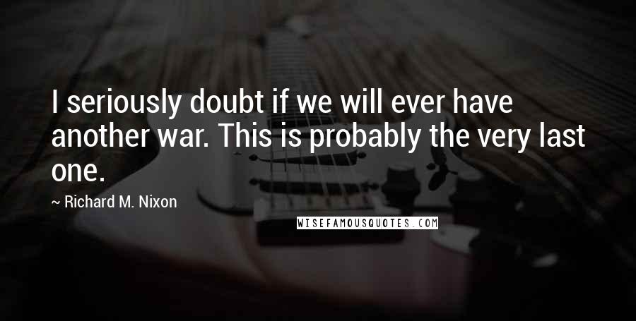 Richard M. Nixon Quotes: I seriously doubt if we will ever have another war. This is probably the very last one.