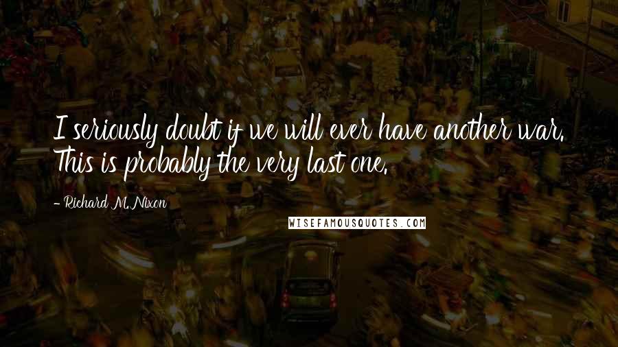 Richard M. Nixon Quotes: I seriously doubt if we will ever have another war. This is probably the very last one.