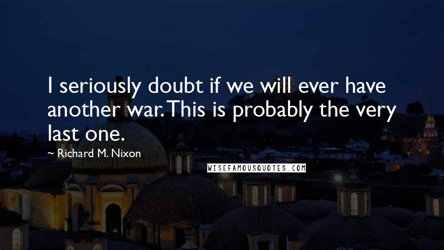 Richard M. Nixon Quotes: I seriously doubt if we will ever have another war. This is probably the very last one.