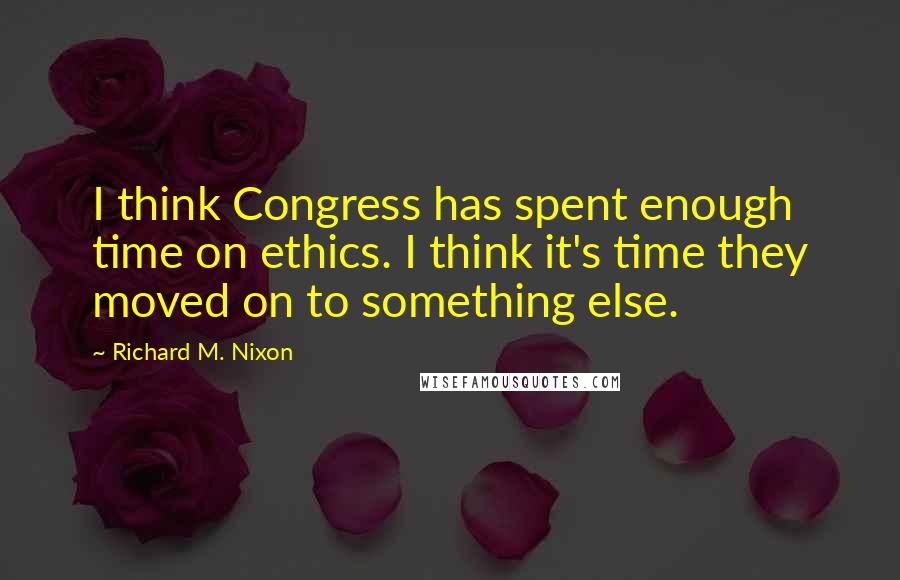 Richard M. Nixon Quotes: I think Congress has spent enough time on ethics. I think it's time they moved on to something else.