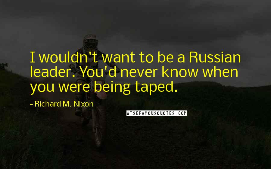 Richard M. Nixon Quotes: I wouldn't want to be a Russian leader. You'd never know when you were being taped.