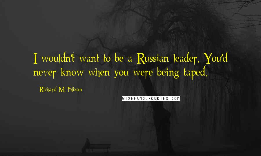 Richard M. Nixon Quotes: I wouldn't want to be a Russian leader. You'd never know when you were being taped.