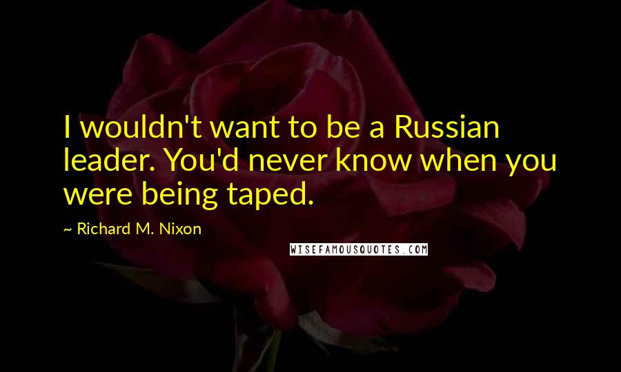 Richard M. Nixon Quotes: I wouldn't want to be a Russian leader. You'd never know when you were being taped.