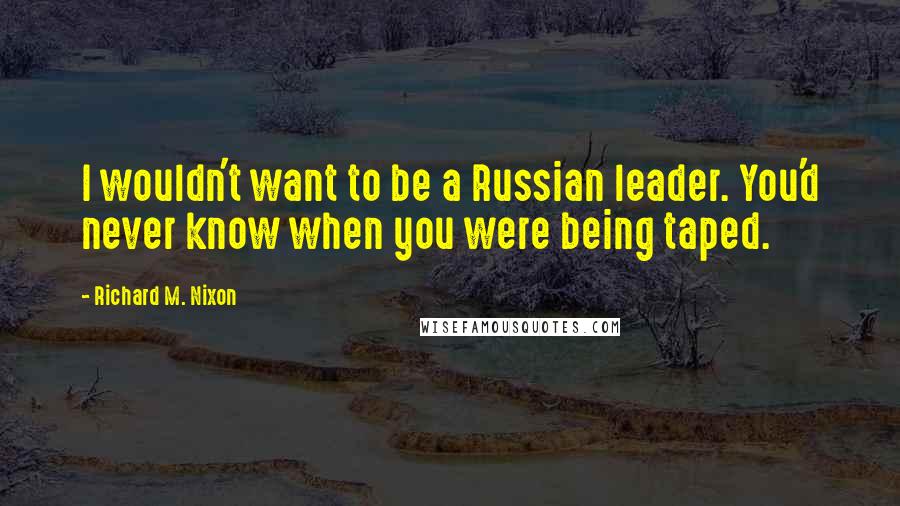 Richard M. Nixon Quotes: I wouldn't want to be a Russian leader. You'd never know when you were being taped.