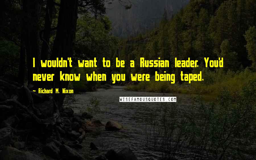 Richard M. Nixon Quotes: I wouldn't want to be a Russian leader. You'd never know when you were being taped.