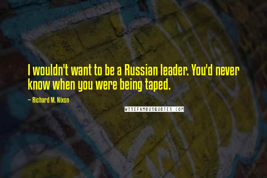 Richard M. Nixon Quotes: I wouldn't want to be a Russian leader. You'd never know when you were being taped.