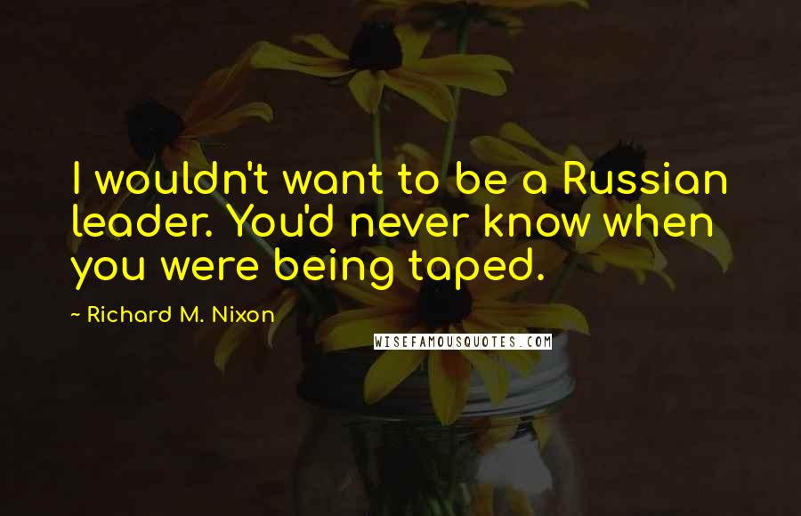 Richard M. Nixon Quotes: I wouldn't want to be a Russian leader. You'd never know when you were being taped.