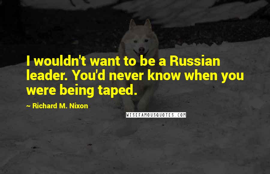 Richard M. Nixon Quotes: I wouldn't want to be a Russian leader. You'd never know when you were being taped.