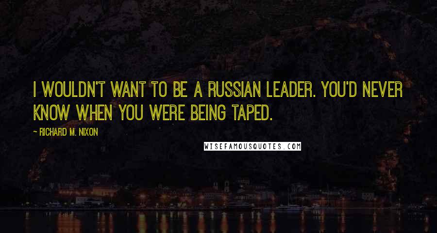 Richard M. Nixon Quotes: I wouldn't want to be a Russian leader. You'd never know when you were being taped.