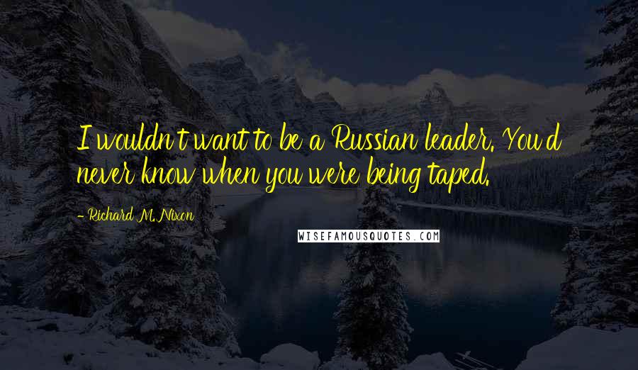 Richard M. Nixon Quotes: I wouldn't want to be a Russian leader. You'd never know when you were being taped.