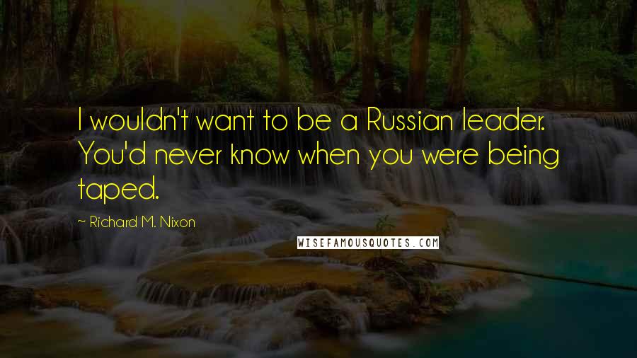 Richard M. Nixon Quotes: I wouldn't want to be a Russian leader. You'd never know when you were being taped.