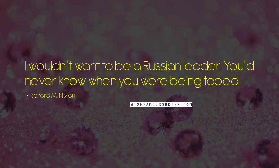 Richard M. Nixon Quotes: I wouldn't want to be a Russian leader. You'd never know when you were being taped.