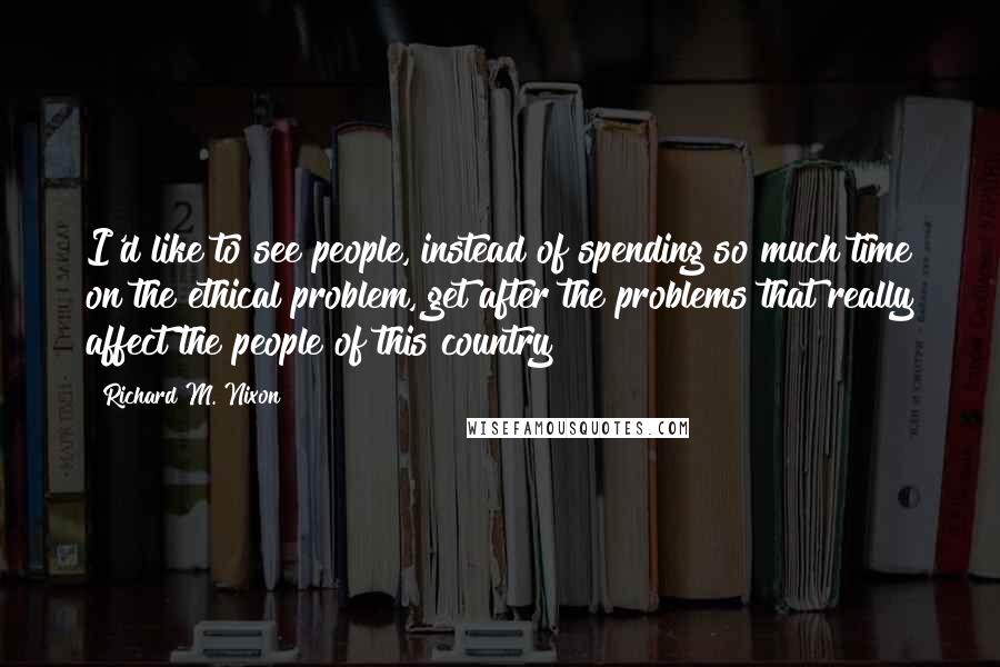 Richard M. Nixon Quotes: I'd like to see people, instead of spending so much time on the ethical problem, get after the problems that really affect the people of this country