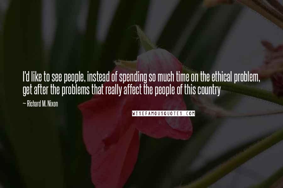 Richard M. Nixon Quotes: I'd like to see people, instead of spending so much time on the ethical problem, get after the problems that really affect the people of this country