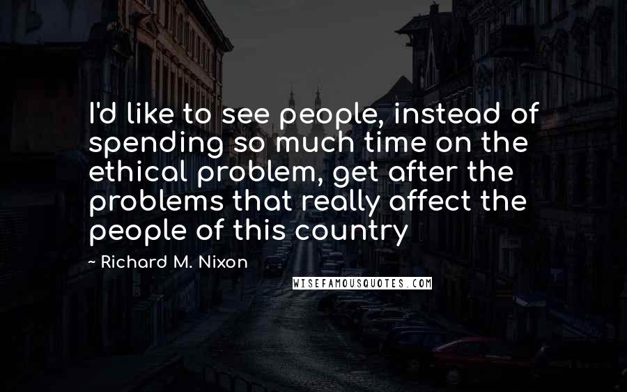 Richard M. Nixon Quotes: I'd like to see people, instead of spending so much time on the ethical problem, get after the problems that really affect the people of this country