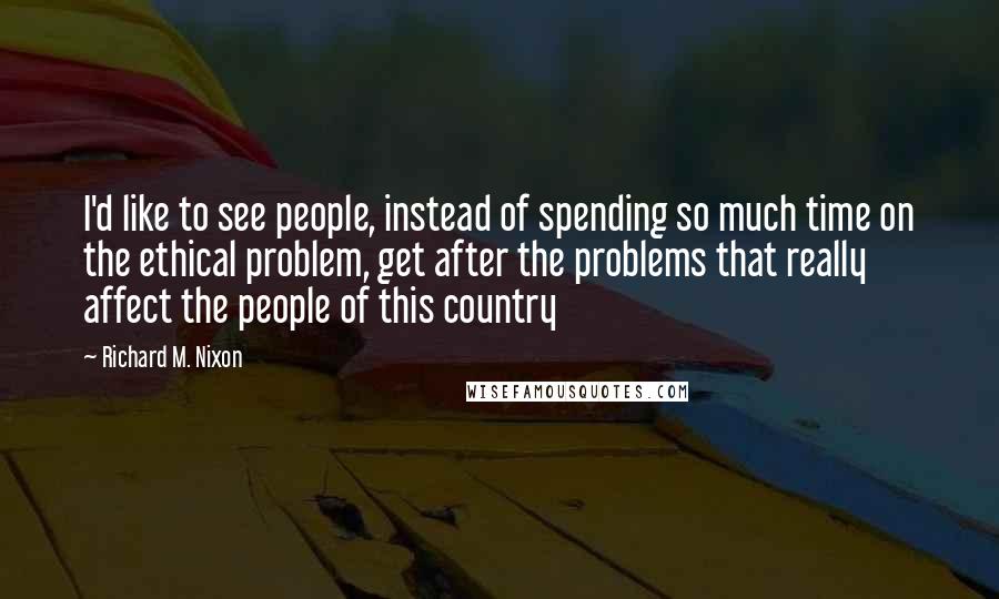 Richard M. Nixon Quotes: I'd like to see people, instead of spending so much time on the ethical problem, get after the problems that really affect the people of this country