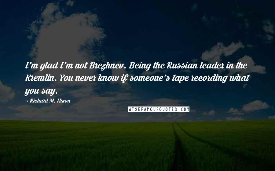 Richard M. Nixon Quotes: I'm glad I'm not Brezhnev. Being the Russian leader in the Kremlin. You never know if someone's tape recording what you say.