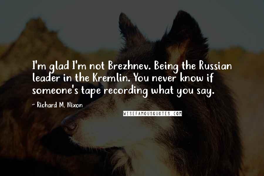 Richard M. Nixon Quotes: I'm glad I'm not Brezhnev. Being the Russian leader in the Kremlin. You never know if someone's tape recording what you say.