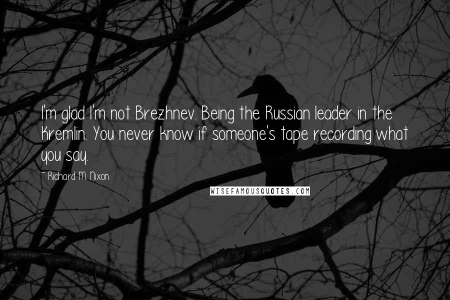 Richard M. Nixon Quotes: I'm glad I'm not Brezhnev. Being the Russian leader in the Kremlin. You never know if someone's tape recording what you say.