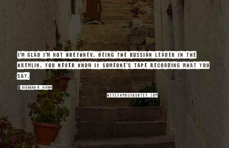 Richard M. Nixon Quotes: I'm glad I'm not Brezhnev. Being the Russian leader in the Kremlin. You never know if someone's tape recording what you say.