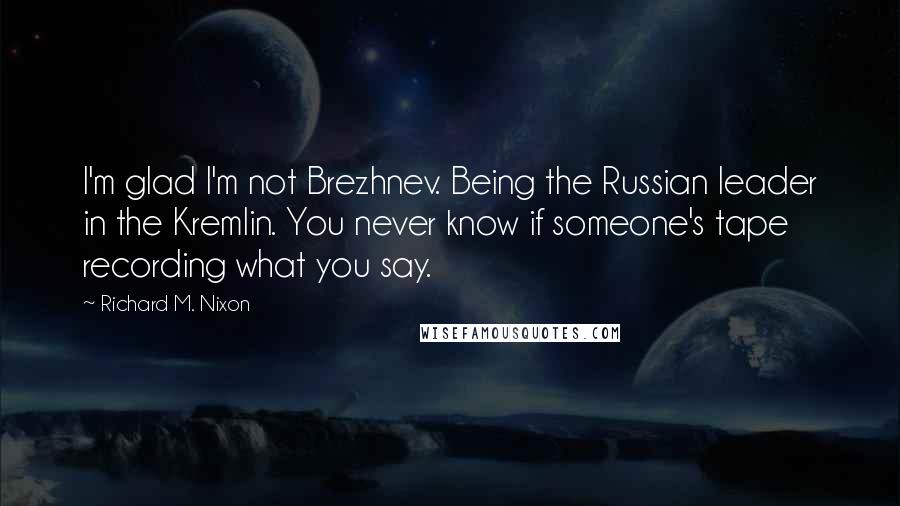 Richard M. Nixon Quotes: I'm glad I'm not Brezhnev. Being the Russian leader in the Kremlin. You never know if someone's tape recording what you say.